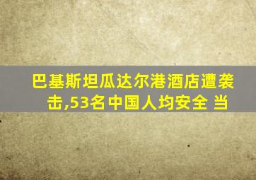 巴基斯坦瓜达尔港酒店遭袭击,53名中国人均安全 当